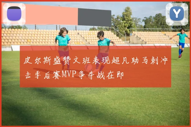 皮尔斯盛赞文班表现超凡助马刺冲击季后赛MVP争夺战在即