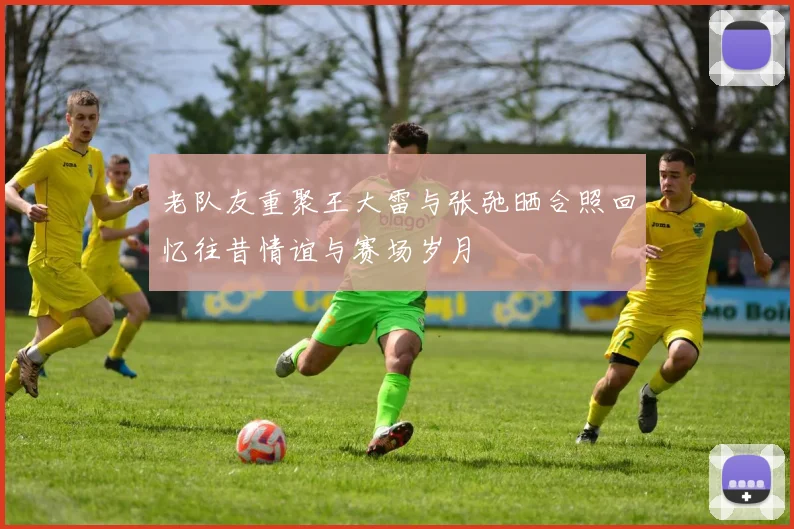 老队友重聚王大雷与张弛晒合照回忆往昔情谊与赛场岁月