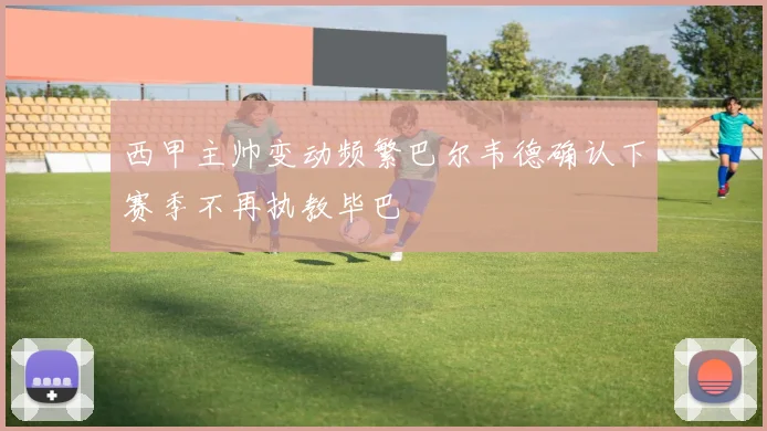 西甲主帅变动频繁巴尔韦德确认下赛季不再执教毕巴