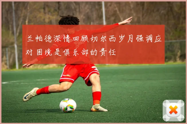 兰帕德深情回顾切尔西岁月强调应对困境是俱乐部的责任