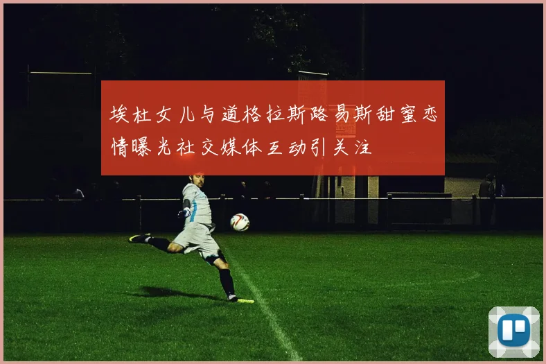埃杜女儿与道格拉斯路易斯甜蜜恋情曝光社交媒体互动引关注