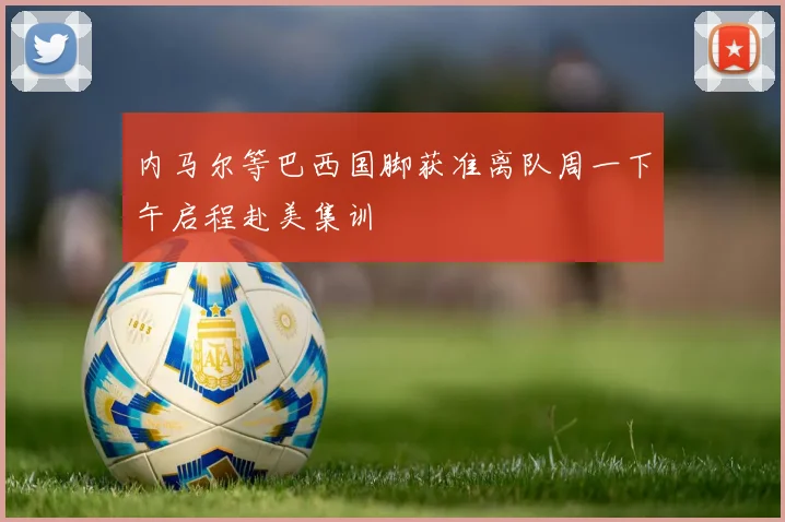 内马尔等巴西国脚获准离队周一下午启程赴美集训