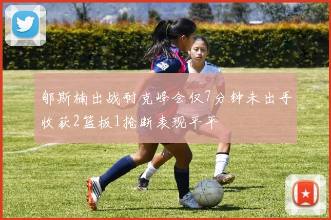 郇斯楠出战耐克峰会仅7分钟未出手收获2篮板1抢断表现平平
