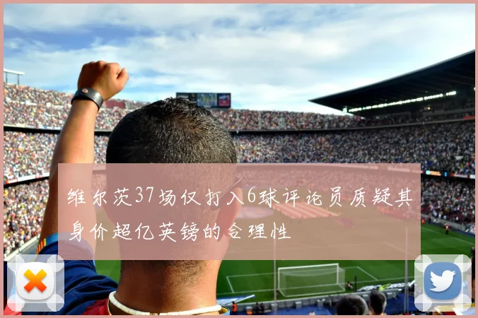 维尔茨37场仅打入6球评论员质疑其身价超亿英镑的合理性