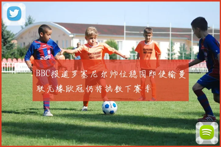 BBC报道罗塞尼尔帅位稳固即使输曼联无缘欧冠仍将执教下赛季