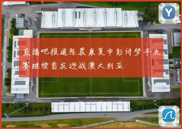 直播吧报道陈晨康复中彭诗梦半决赛继续首发迎战澳大利亚