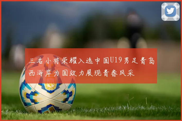 三名小将荣耀入选中国U19男足青岛西海岸为国效力展现青春风采