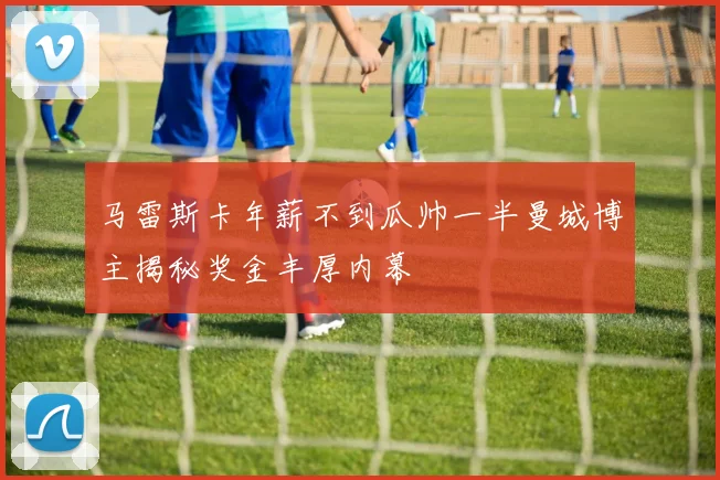 马雷斯卡年薪不到瓜帅一半曼城博主揭秘奖金丰厚内幕