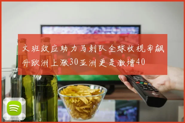 文班效应助力马刺队全球收视率飙升欧洲上涨30亚洲更是激增40