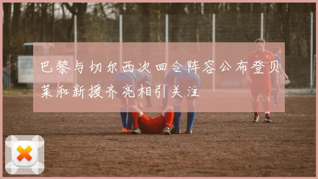 巴黎与切尔西次回合阵容公布登贝莱和新援齐亮相引关注