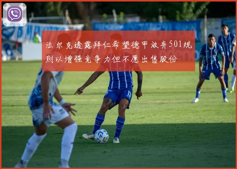 法尔克透露拜仁希望德甲放弃501规则以增强竞争力但不愿出售股份