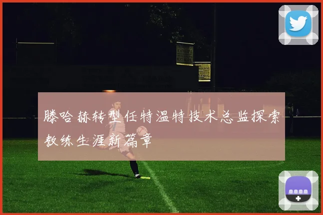 滕哈赫转型任特温特技术总监探索教练生涯新篇章