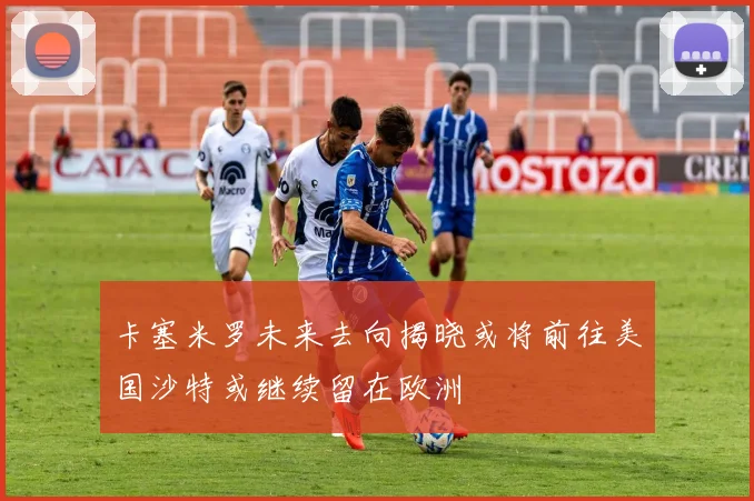 卡塞米罗未来去向揭晓或将前往美国沙特或继续留在欧洲