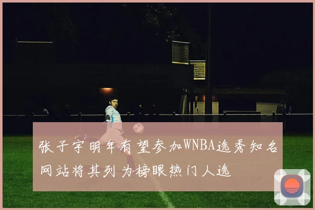 张子宇明年有望参加WNBA选秀知名网站将其列为榜眼热门人选