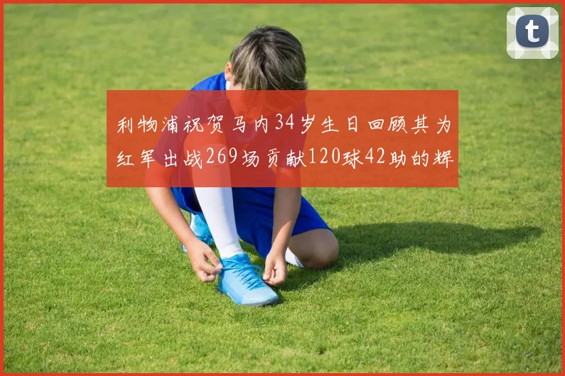 利物浦祝贺马内34岁生日回顾其为红军出战269场贡献120球42助的辉煌历程