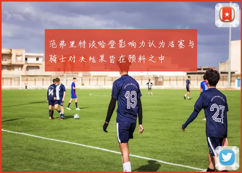 范弗里特谈哈登影响力认为活塞与骑士对决结果皆在预料之中
