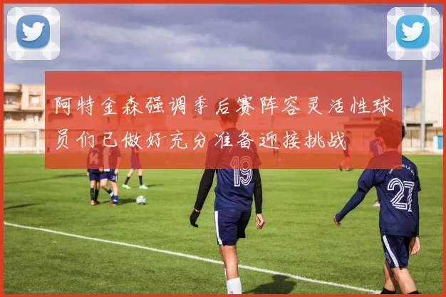 阿特金森强调季后赛阵容灵活性球员们已做好充分准备迎接挑战
