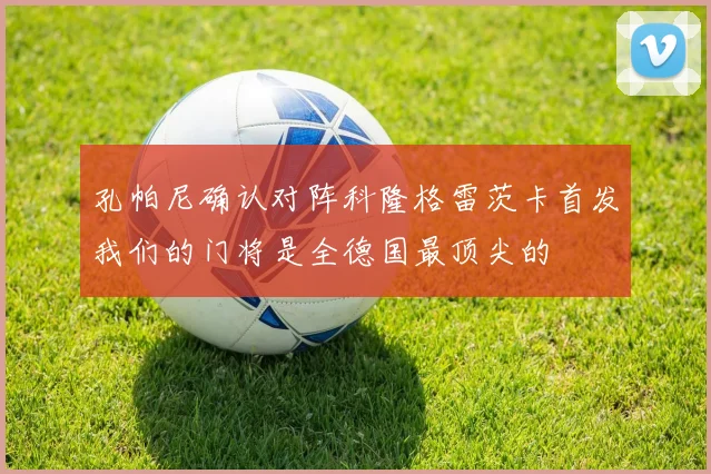 孔帕尼确认对阵科隆格雷茨卡首发我们的门将是全德国最顶尖的