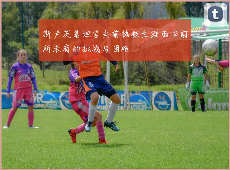斯卢茨基坦言当前执教生涯面临前所未有的挑战与困难