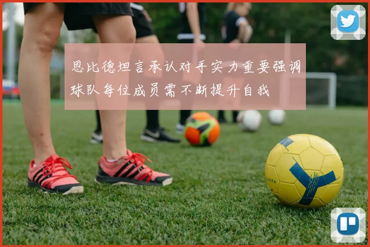 恩比德坦言承认对手实力重要强调球队每位成员需不断提升自我