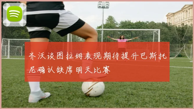 齐沃谈图拉姆表现期待提升巴斯托尼确认缺席明天比赛