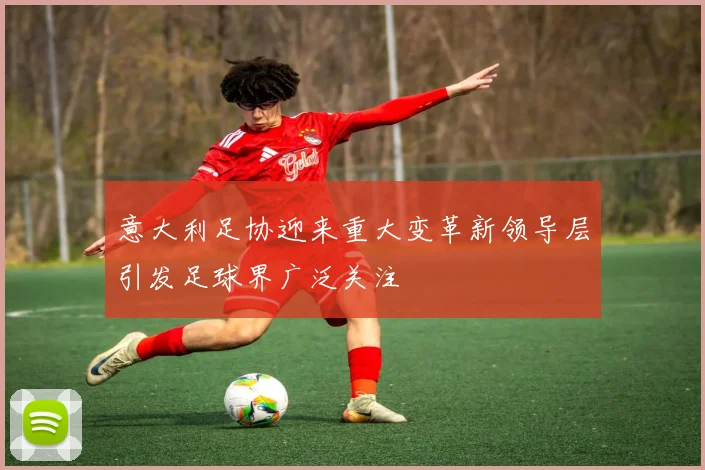 意大利足协迎来重大变革新领导层引发足球界广泛关注