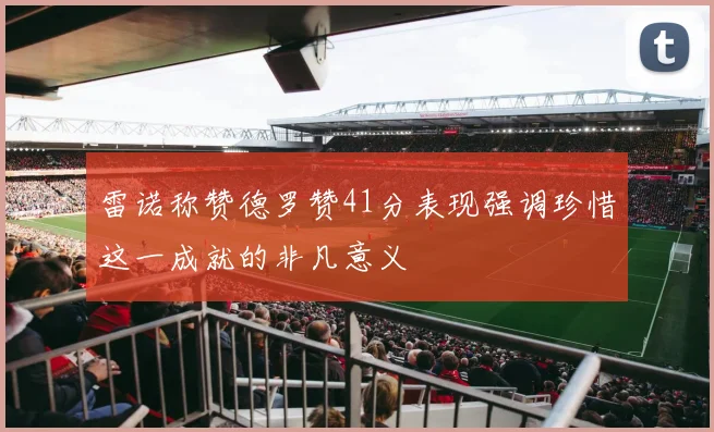 雷诺称赞德罗赞41分表现强调珍惜这一成就的非凡意义