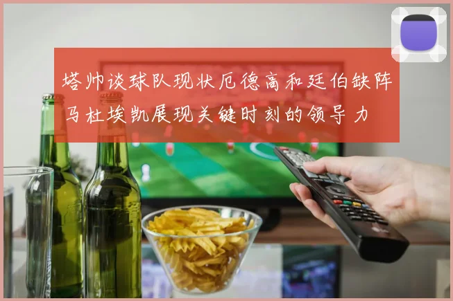 塔帅谈球队现状厄德高和廷伯缺阵马杜埃凯展现关键时刻的领导力