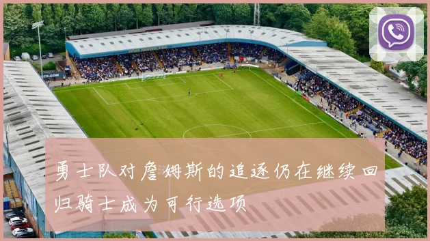 勇士队对詹姆斯的追逐仍在继续回归骑士成为可行选项