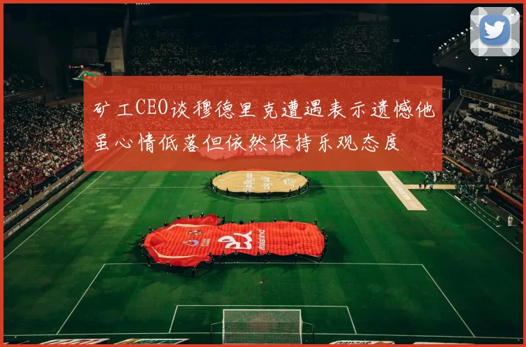 矿工CEO谈穆德里克遭遇表示遗憾他虽心情低落但依然保持乐观态度