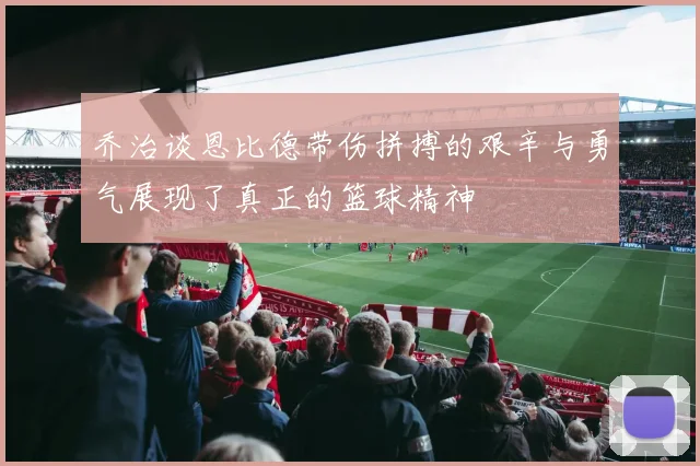 乔治谈恩比德带伤拼搏的艰辛与勇气展现了真正的篮球精神
