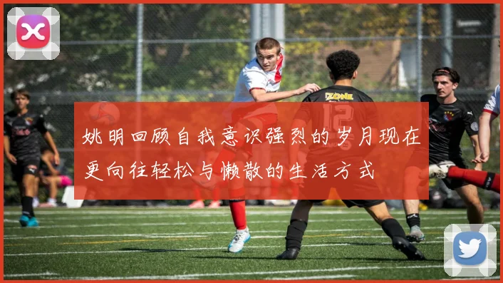 姚明回顾自我意识强烈的岁月现在更向往轻松与懒散的生活方式