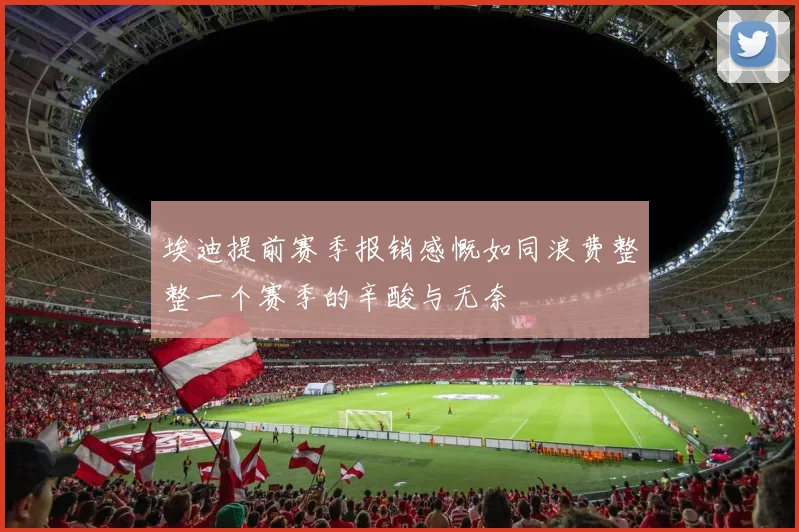 埃迪提前赛季报销感慨如同浪费整整一个赛季的辛酸与无奈