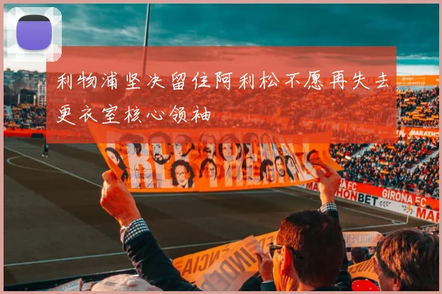 利物浦坚决留住阿利松不愿再失去更衣室核心领袖