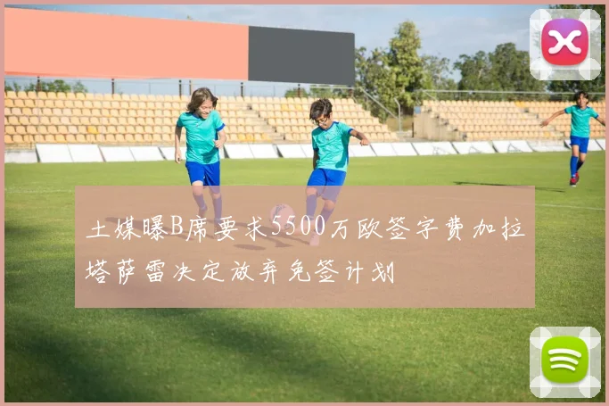 土媒曝B席要求5500万欧签字费加拉塔萨雷决定放弃免签计划