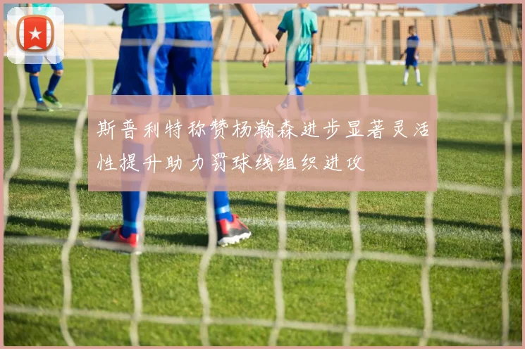 斯普利特称赞杨瀚森进步显著灵活性提升助力罚球线组织进攻