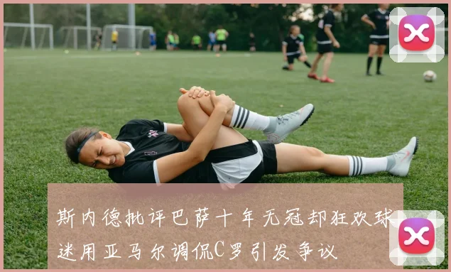 斯内德批评巴萨十年无冠却狂欢球迷用亚马尔调侃C罗引发争议