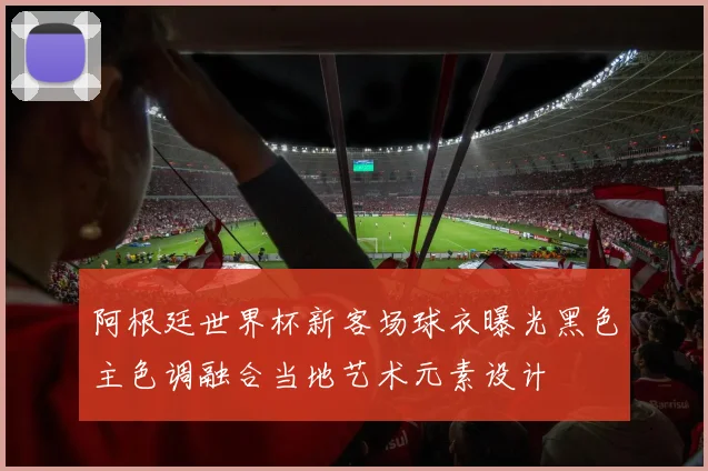 阿根廷世界杯新客场球衣曝光黑色主色调融合当地艺术元素设计